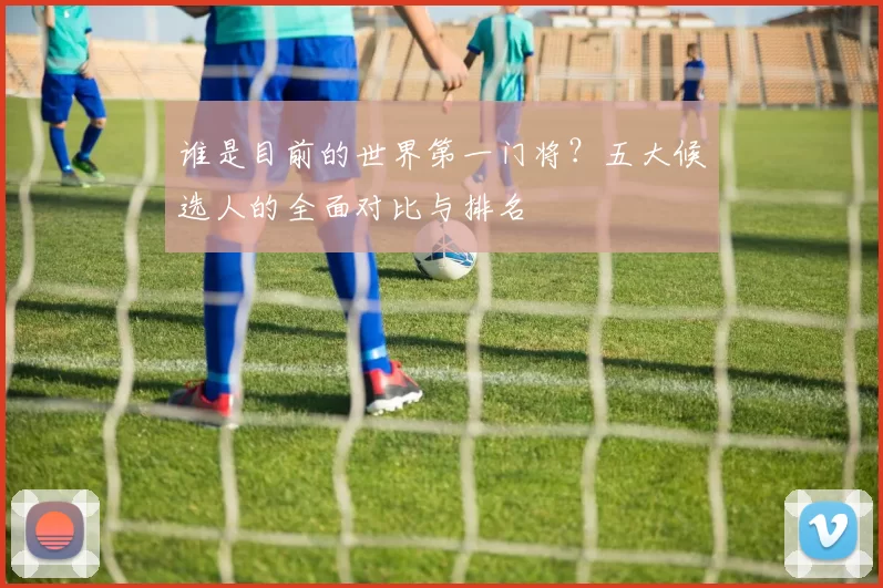谁是目前的世界第一门将？五大候选人的全面对比与排名