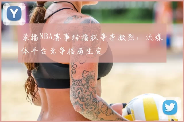 录播NBA赛事转播权争夺激烈，流媒体平台竞争格局生变