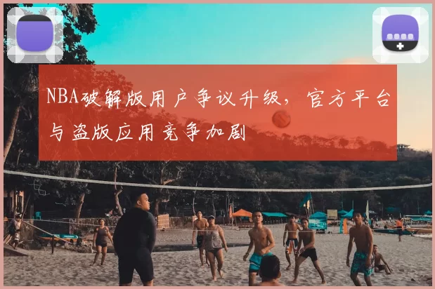 NBA破解版用户争议升级，官方平台与盗版应用竞争加剧
