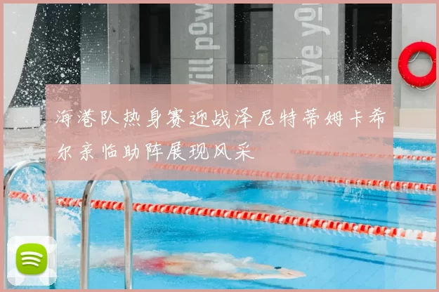 海港队热身赛迎战泽尼特蒂姆卡希尔亲临助阵展现风采
