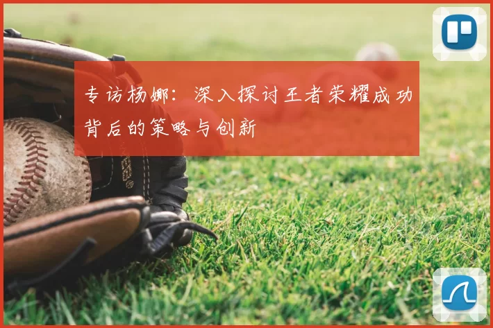专访杨娜：深入探讨王者荣耀成功背后的策略与创新