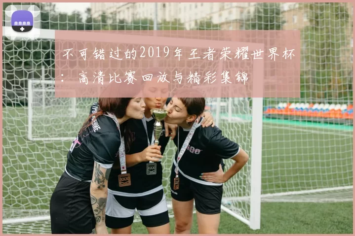 不可错过的2019年王者荣耀世界杯：高清比赛回放与精彩集锦