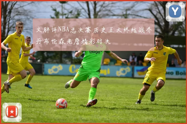 文胖评NBA总决赛历史五大终结战乔丹布伦森老詹精彩对决