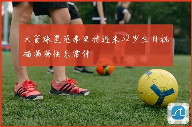 火箭球星范弗里特迎来32岁生日祝福满满快乐常伴