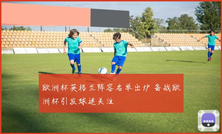 欧洲杯英格兰阵容名单出炉 备战欧洲杯引发球迷关注