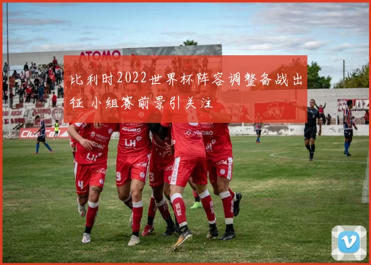 比利时2022世界杯阵容调整备战出征 小组赛前景引关注