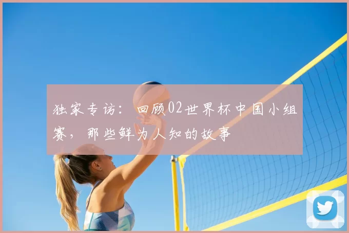 独家专访：回顾02世界杯中国小组赛，那些鲜为人知的故事