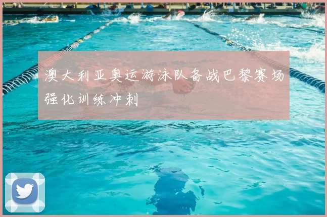 澳大利亚奥运游泳队备战巴黎赛场强化训练冲刺