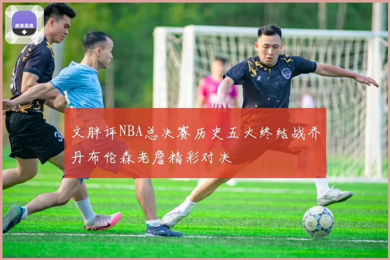 文胖评NBA总决赛历史五大终结战乔丹布伦森老詹精彩对决