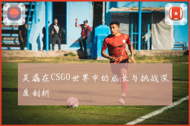 吴磊在CSGO世界中的成长与挑战深度剖析