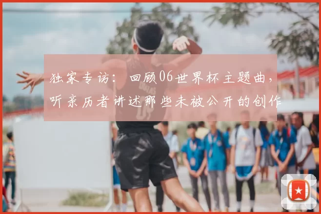 独家专访：回顾06世界杯主题曲，听亲历者讲述那些未被公开的创作瞬间