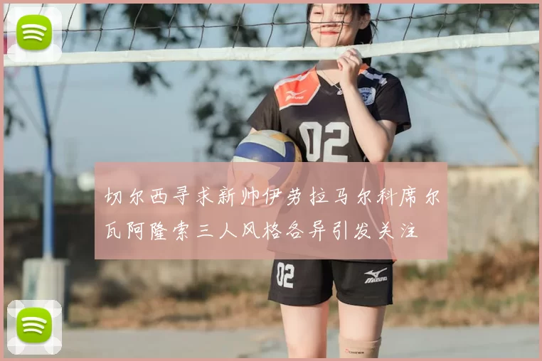 切尔西寻求新帅伊劳拉马尔科席尔瓦阿隆索三人风格各异引发关注