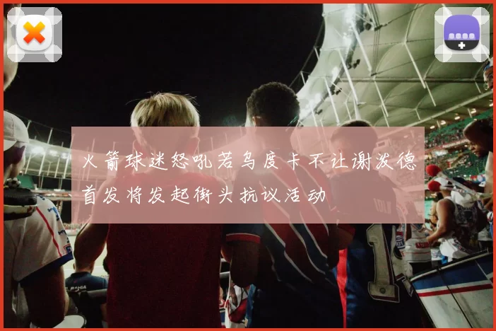 火箭球迷怒吼若乌度卡不让谢泼德首发将发起街头抗议活动