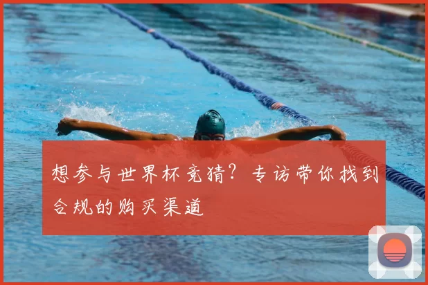 想参与世界杯竞猜？专访带你找到合规的购买渠道