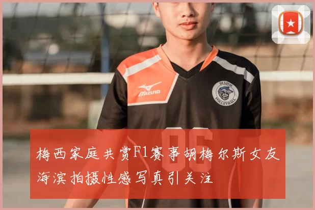 梅西家庭共赏F1赛事胡梅尔斯女友海滨拍摄性感写真引关注