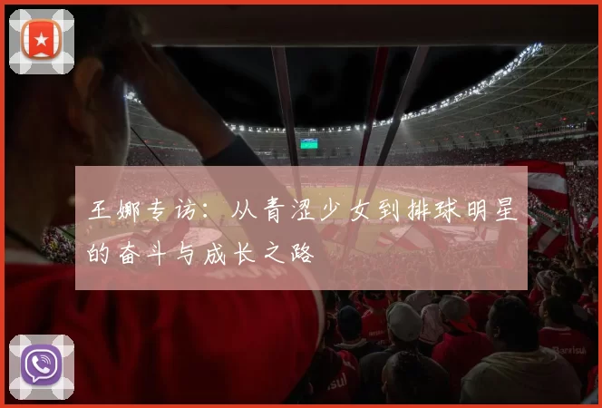 王娜专访：从青涩少女到排球明星的奋斗与成长之路
