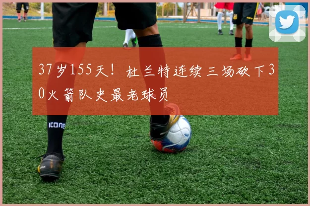 37岁155天！杜兰特连续三场砍下30火箭队史最老球员