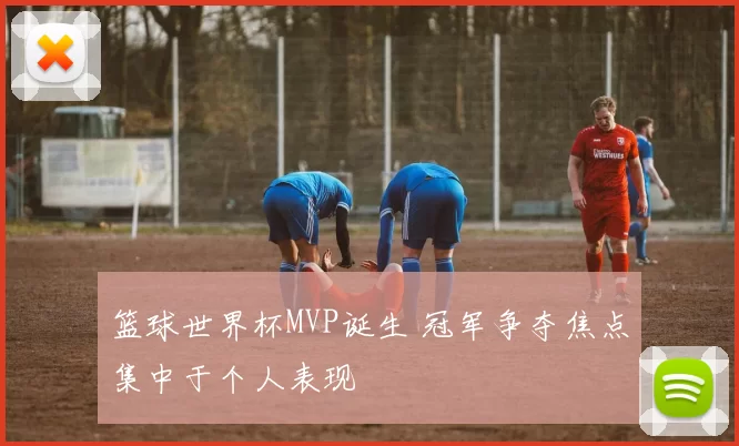 篮球世界杯MVP诞生 冠军争夺焦点集中于个人表现
