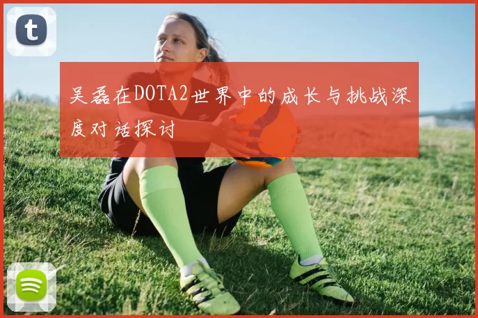 吴磊在DOTA2世界中的成长与挑战深度对话探讨
