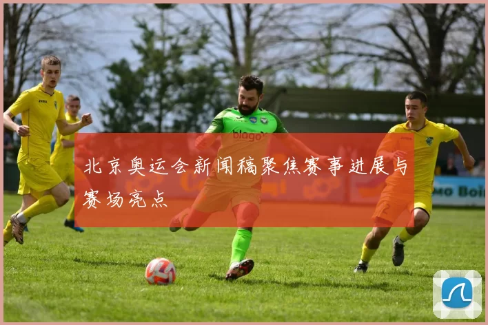北京奥运会新闻稿聚焦赛事进展与赛场亮点