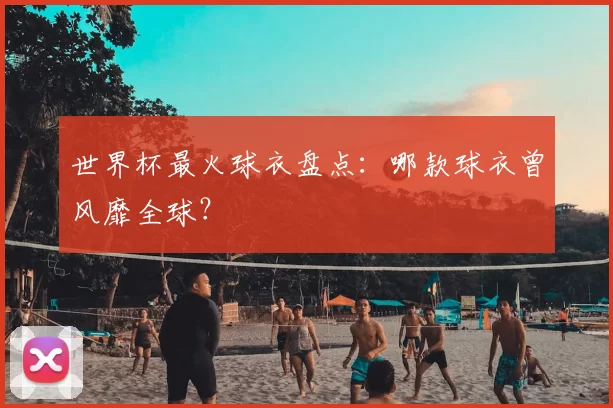 世界杯最火球衣盘点:哪款球衣曾风靡全球?