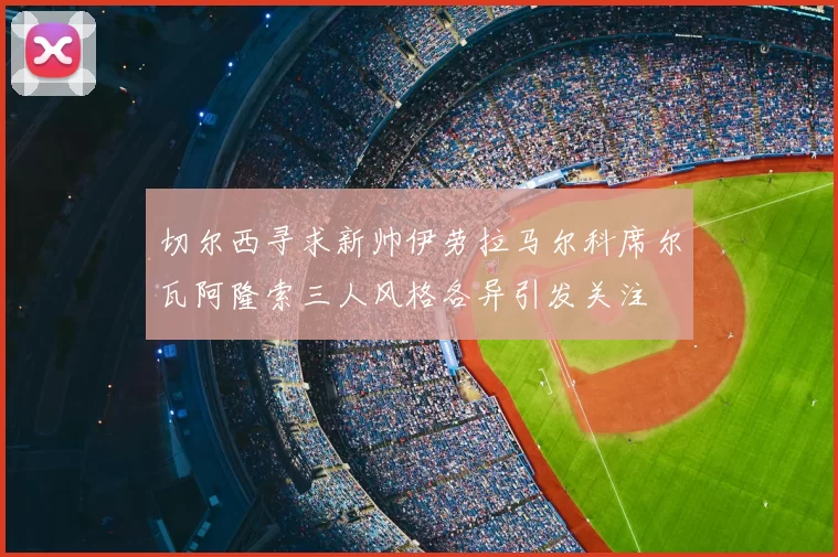切尔西寻求新帅伊劳拉马尔科席尔瓦阿隆索三人风格各异引发关注