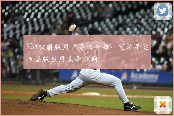 NBA破解版用户争议升级，官方平台与盗版应用竞争加剧