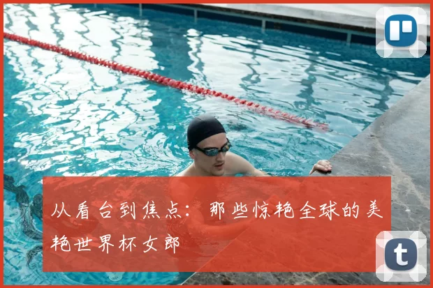 从看台到焦点:那些惊艳全球的美艳世界杯女郎