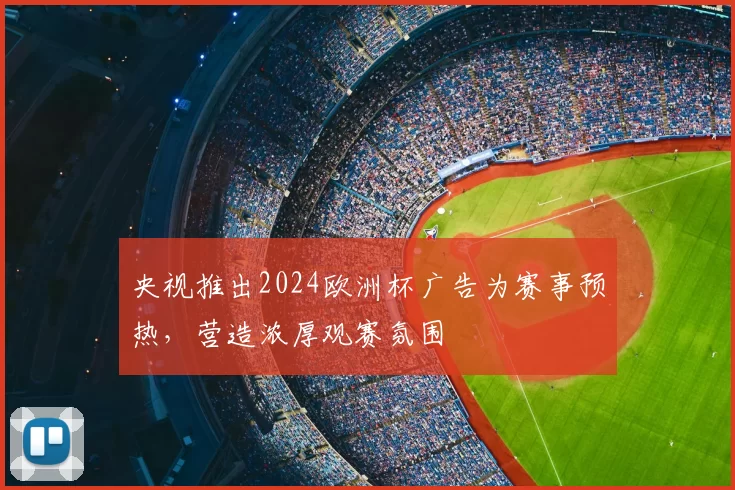 央视推出2024欧洲杯广告为赛事预热,营造浓厚观赛氛围