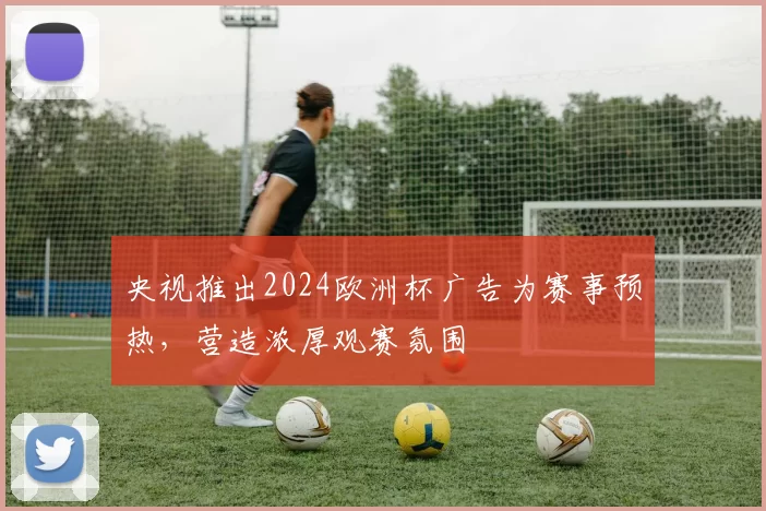 央视推出2024欧洲杯广告为赛事预热,营造浓厚观赛氛围