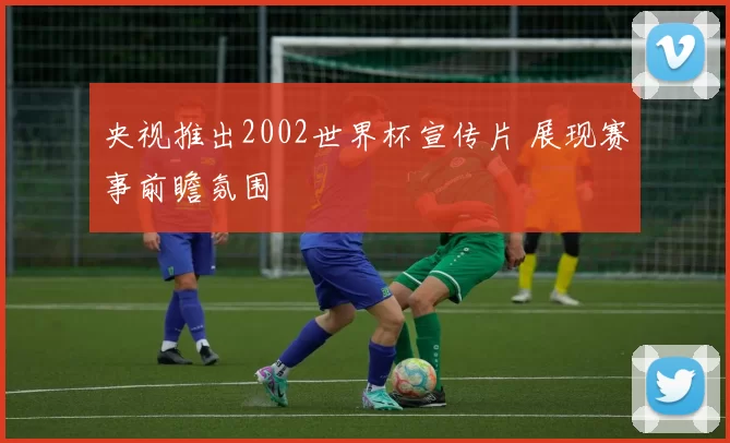 央视推出2002世界杯宣传片 展现赛事前瞻氛围