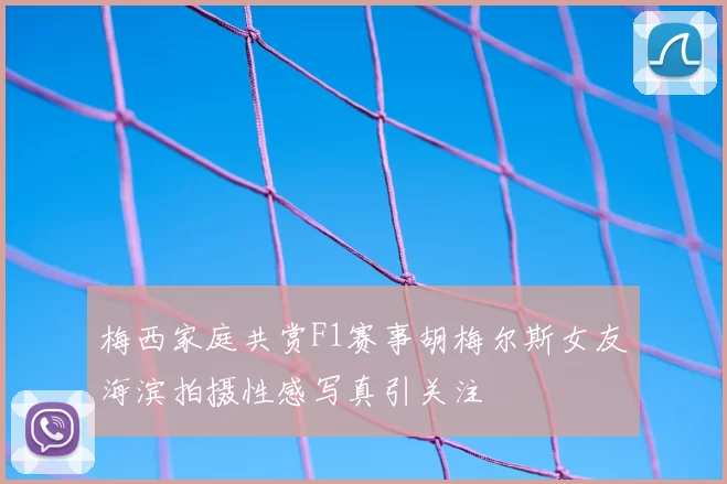 梅西家庭共赏F1赛事胡梅尔斯女友海滨拍摄性感写真引关注