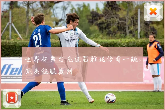 世界杯舞台见证昌雅妮传奇一跳,完美征服裁判