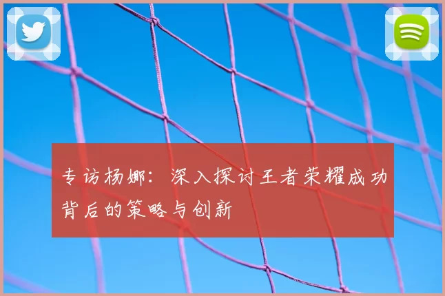 专访杨娜:深入探讨王者荣耀成功背后的策略与创新