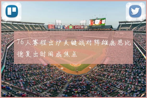 76人赛程出炉关键战对阵雄鹿恩比德复出时间成焦点