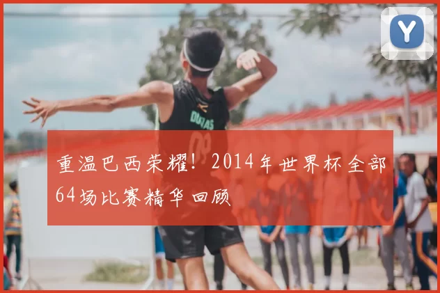 重温巴西荣耀！2014年世界杯全部64场比赛精华回顾