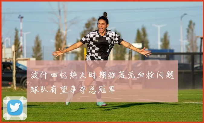波什回忆热火时期称若无血栓问题球队有望争夺总冠军
