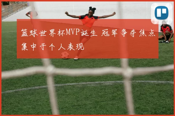 篮球世界杯MVP诞生 冠军争夺焦点集中于个人表现