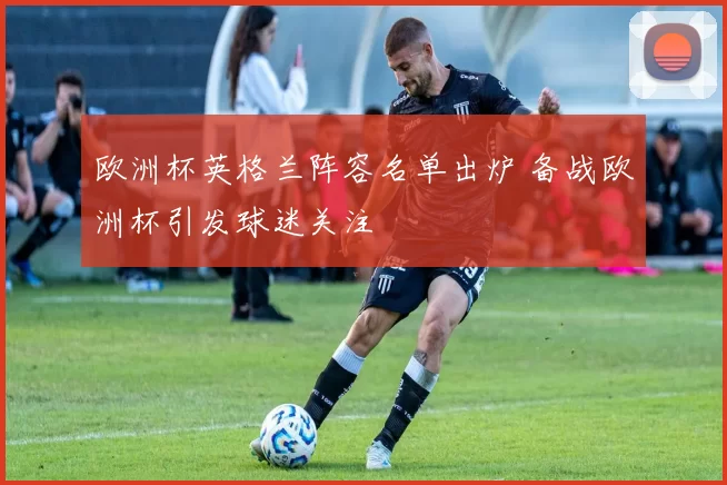 欧洲杯英格兰阵容名单出炉 备战欧洲杯引发球迷关注