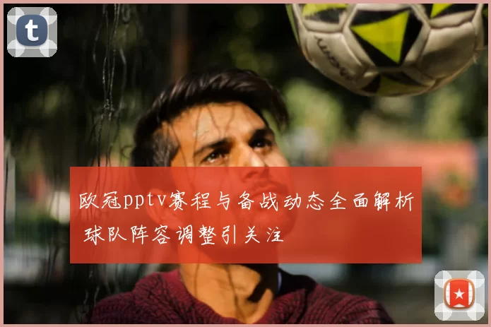 欧冠pptv赛程与备战动态全面解析 球队阵容调整引关注